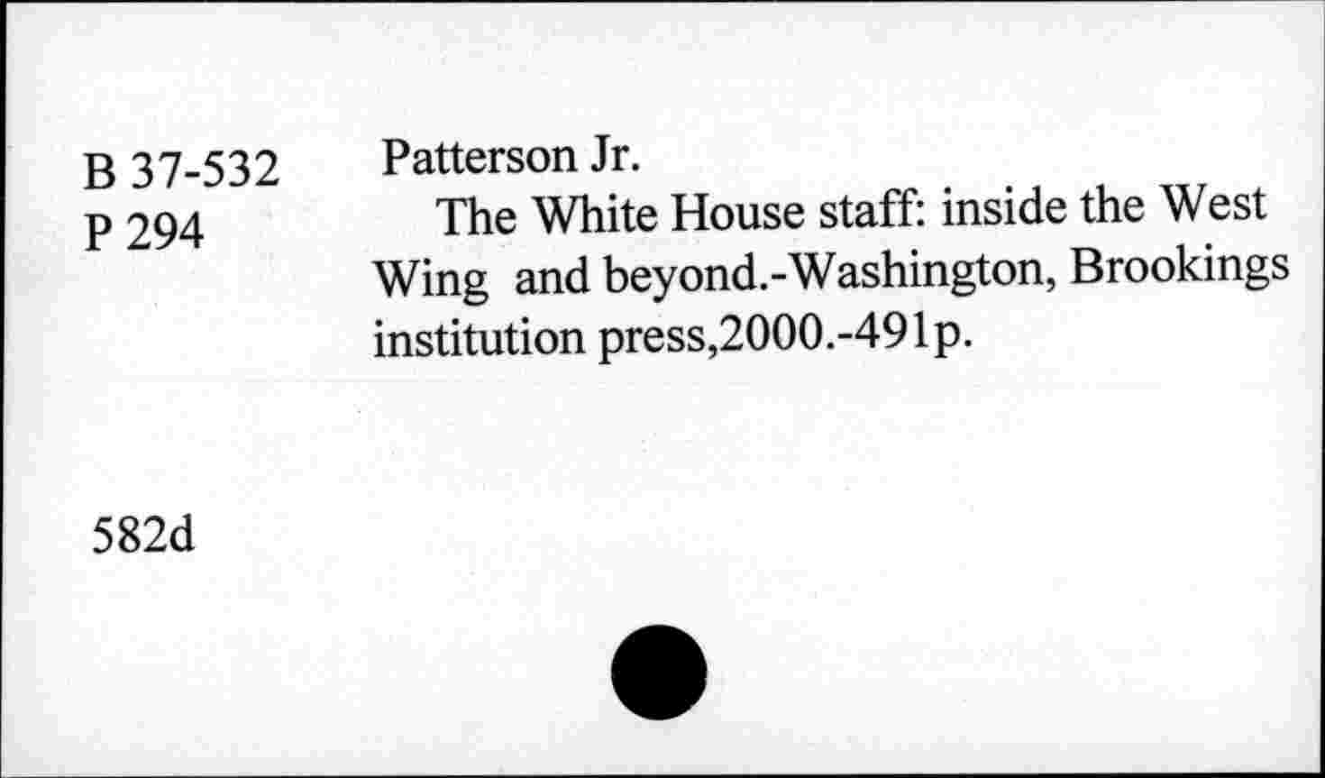 ﻿B 37-532 P 294	Patterson Jr. The White House staff: inside the West Wing and beyond.-Washington, Brookings institution press,2000.-49Ip.
582d